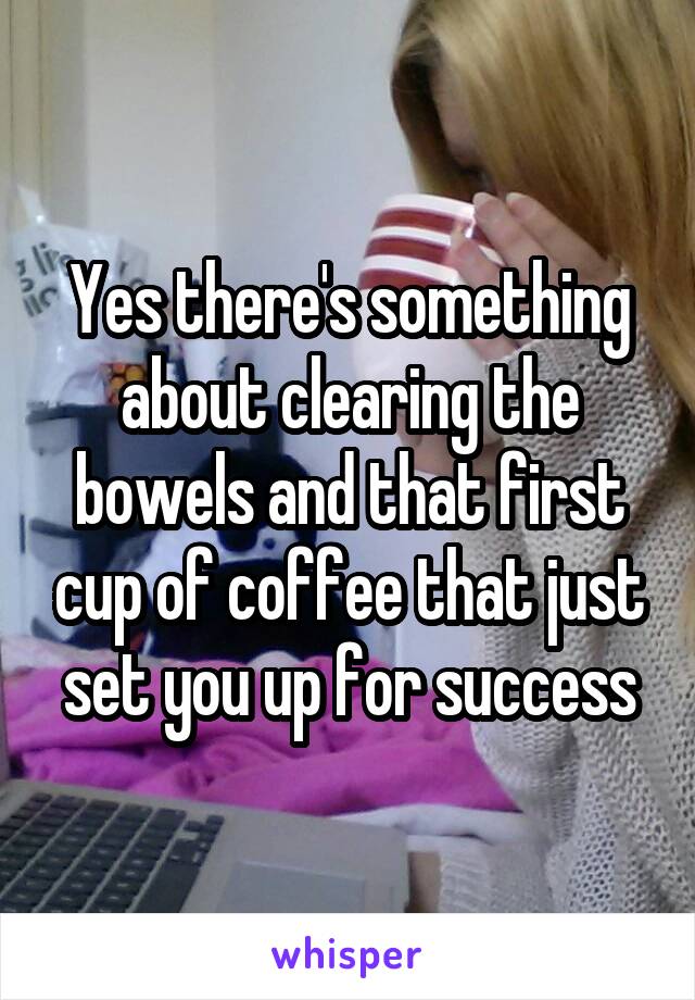 Yes there's something about clearing the bowels and that first cup of coffee that just set you up for success