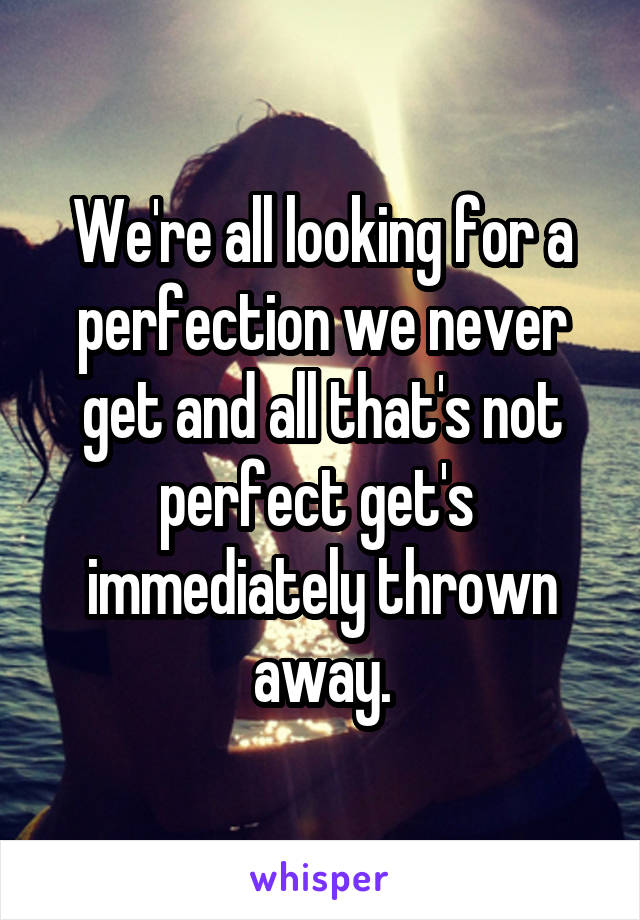 We're all looking for a perfection we never get and all that's not perfect get's  immediately thrown away.