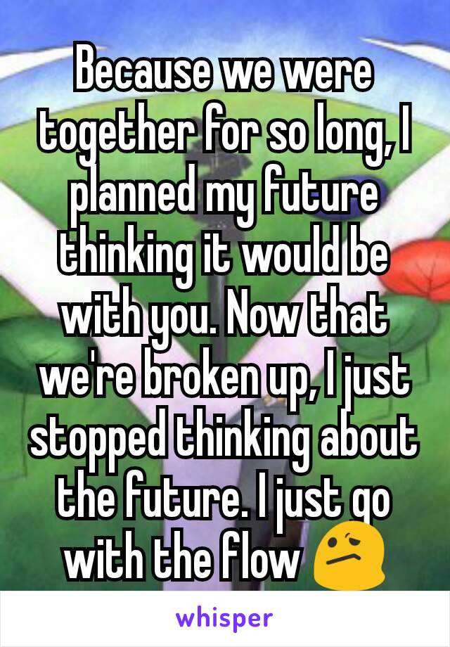 Because we were together for so long, I planned my future thinking it would be with you. Now that we're broken up, I just stopped thinking about the future. I just go with the flow 😕