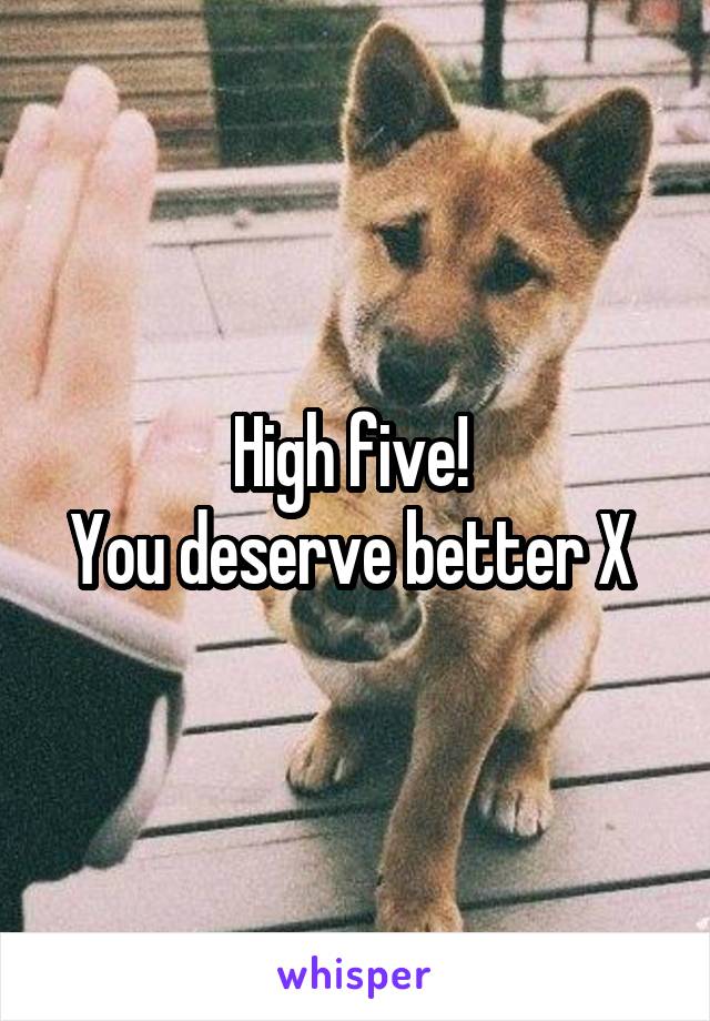 High five! 
You deserve better X 