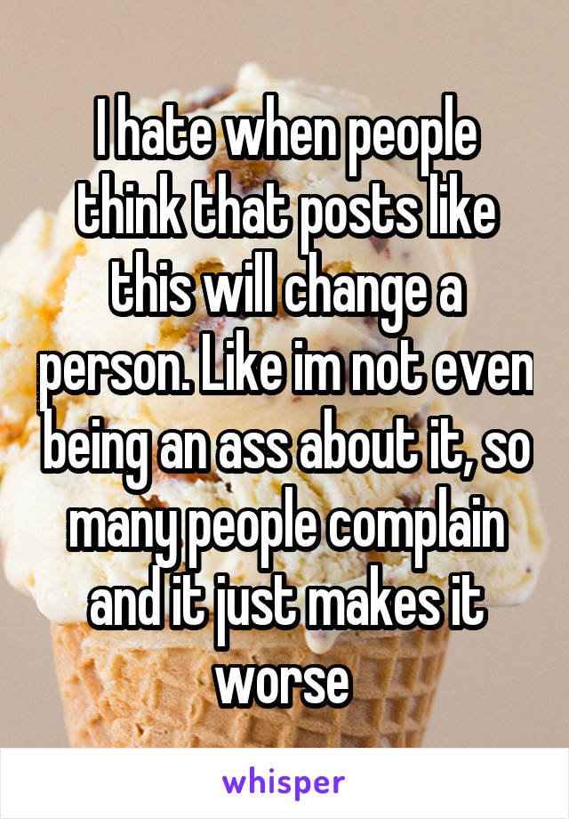 I hate when people think that posts like this will change a person. Like im not even being an ass about it, so many people complain and it just makes it worse 