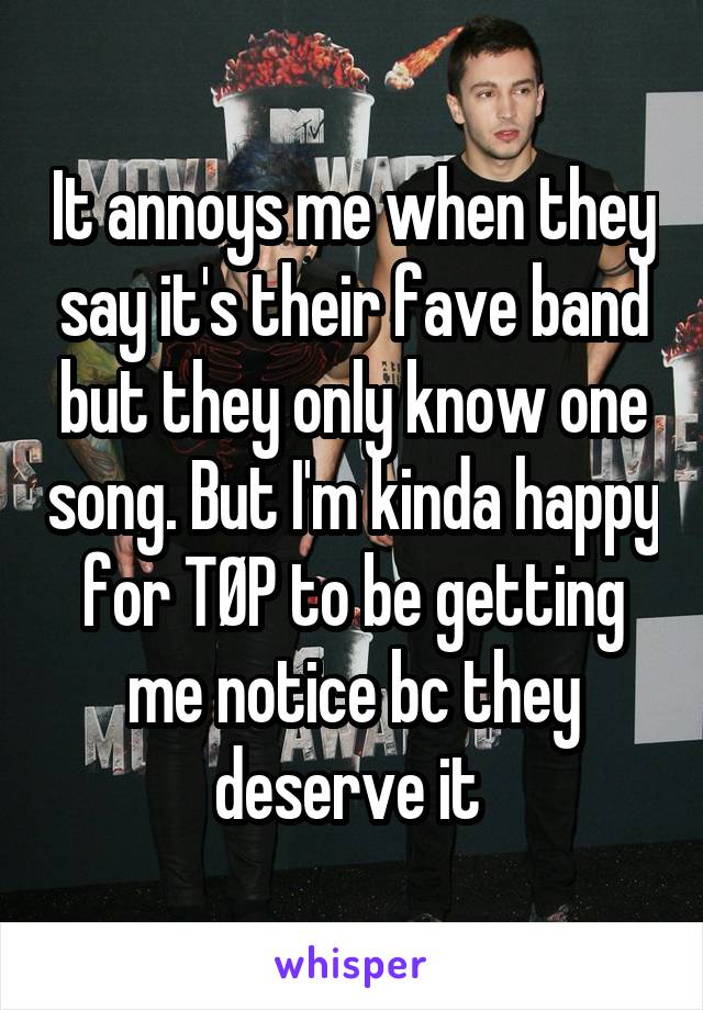 It annoys me when they say it's their fave band but they only know one song. But I'm kinda happy for TØP to be getting me notice bc they deserve it 