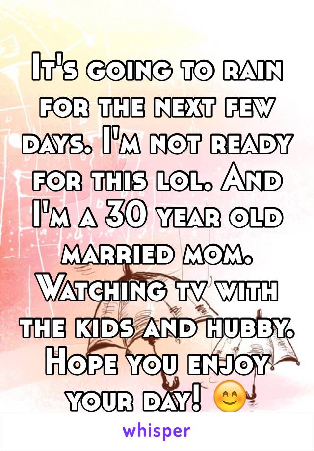 It's going to rain for the next few days. I'm not ready for this lol. And I'm a 30 year old married mom. Watching tv with the kids and hubby. Hope you enjoy your day! 😊