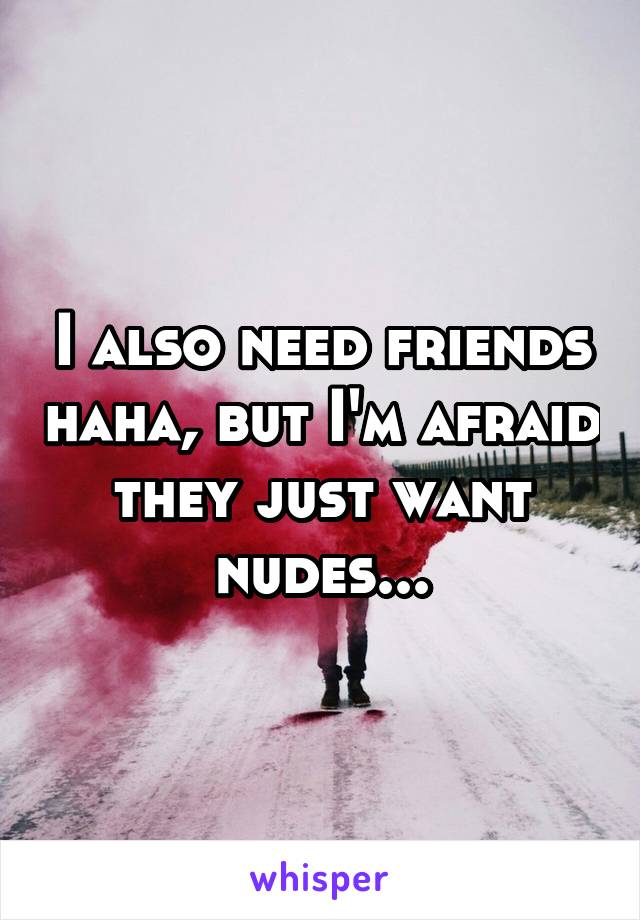 I also need friends haha, but I'm afraid they just want nudes...