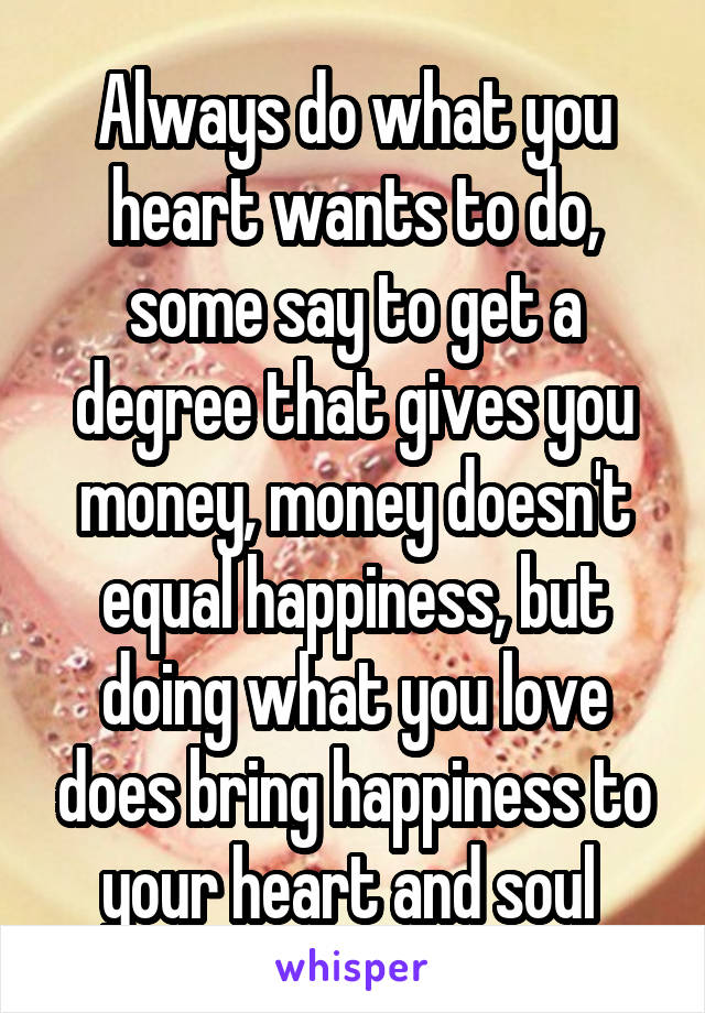 Always do what you heart wants to do, some say to get a degree that gives you money, money doesn't equal happiness, but doing what you love does bring happiness to your heart and soul 