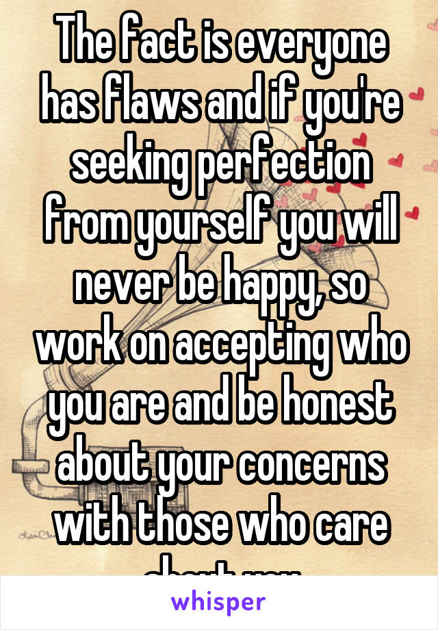 The fact is everyone has flaws and if you're seeking perfection from yourself you will never be happy, so work on accepting who you are and be honest about your concerns with those who care about you