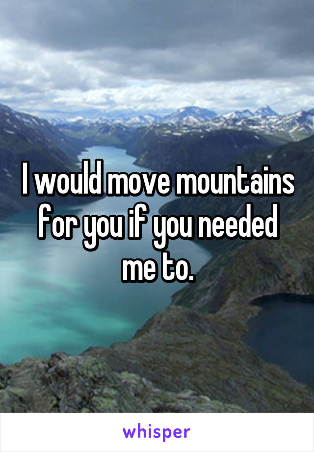 I would move mountains for you if you needed me to.