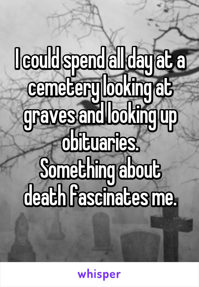 I could spend all day at a cemetery looking at graves and looking up obituaries.
Something about death fascinates me.
