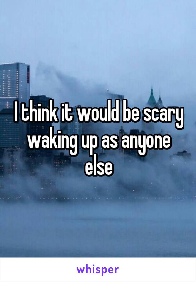 I think it would be scary waking up as anyone else