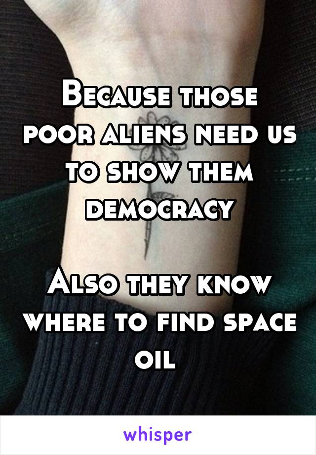 Because those poor aliens need us to show them democracy

Also they know where to find space oil 