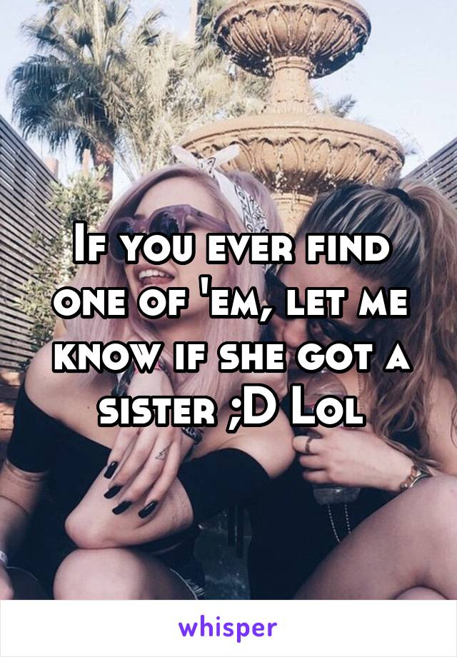 If you ever find one of 'em, let me know if she got a sister ;D Lol