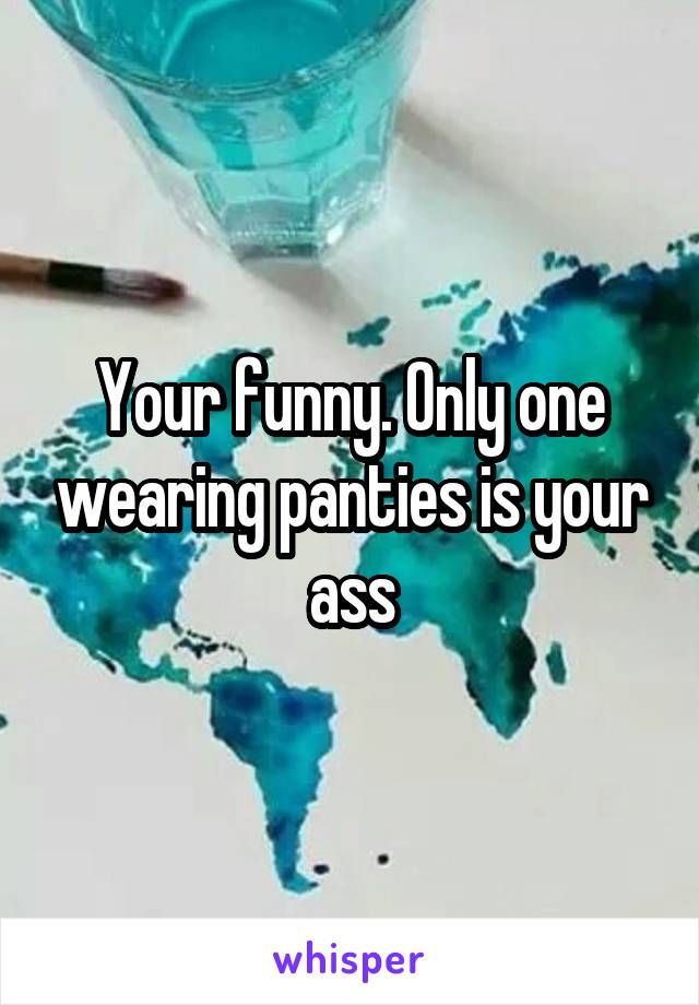 Your funny. Only one wearing panties is your ass