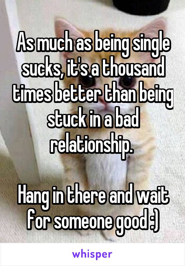 As much as being single sucks, it's a thousand times better than being stuck in a bad relationship. 

Hang in there and wait for someone good :)