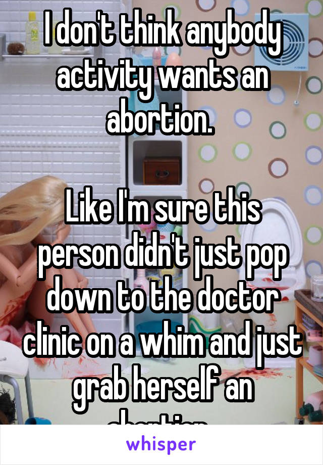 I don't think anybody activity wants an abortion. 

Like I'm sure this person didn't just pop down to the doctor clinic on a whim and just grab herself an abortion. 