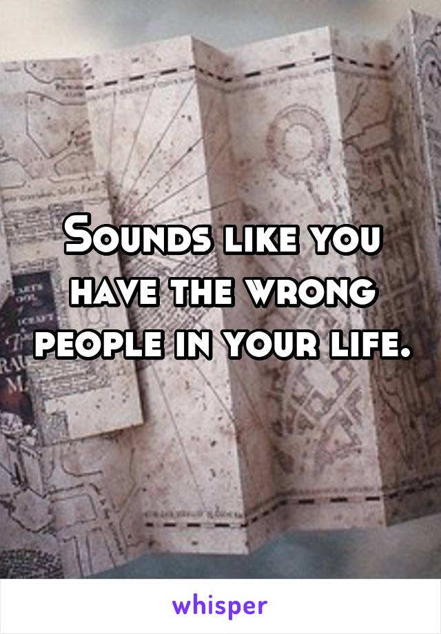 Sounds like you have the wrong people in your life.  