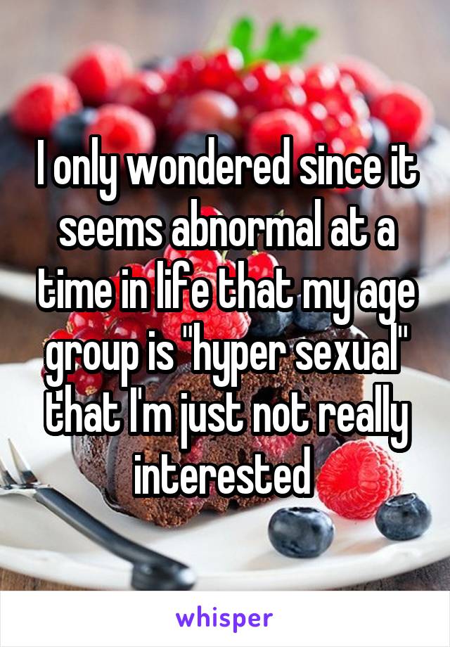 I only wondered since it seems abnormal at a time in life that my age group is "hyper sexual" that I'm just not really interested 