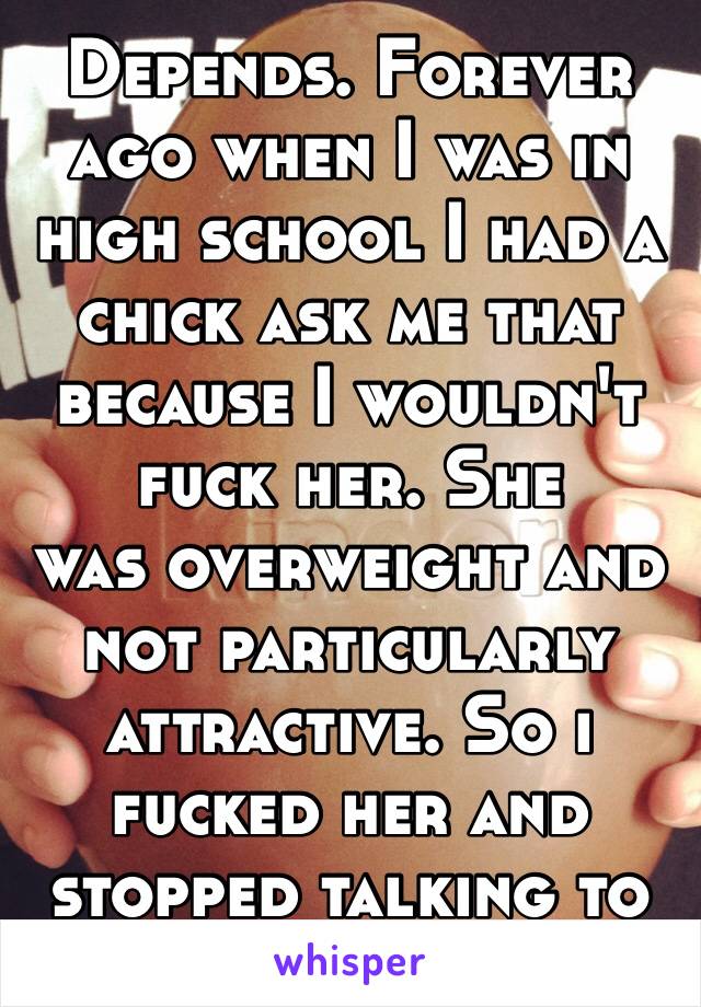 Depends. Forever ago when I was in high school I had a chick ask me that because I wouldn't fuck her. She
was overweight and not particularly attractive. So i fucked her and stopped talking to her 😂