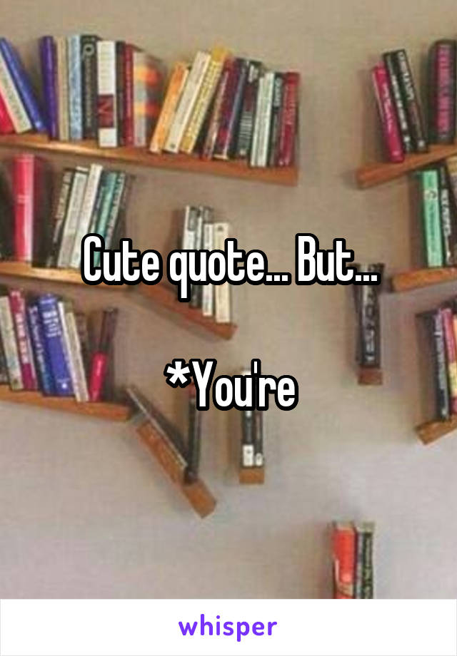 Cute quote... But...

*You're