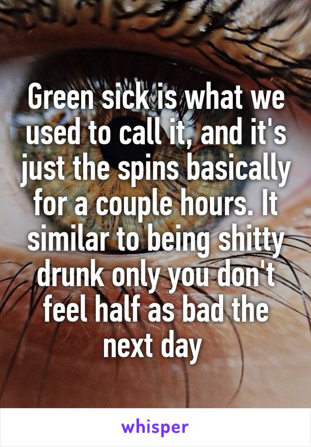 Green sick is what we used to call it, and it's just the spins basically for a couple hours. It similar to being shitty drunk only you don't feel half as bad the next day 