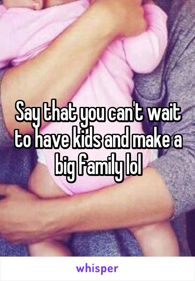 Say that you can't wait to have kids and make a big family lol