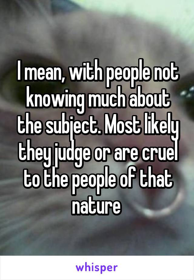 I mean, with people not knowing much about the subject. Most likely they judge or are cruel to the people of that nature 