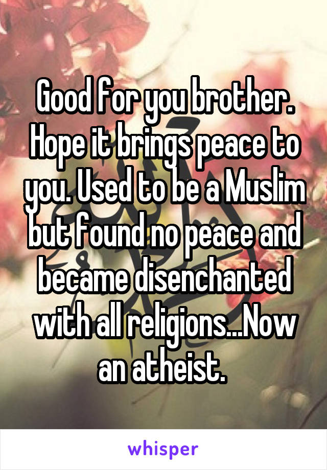 Good for you brother. Hope it brings peace to you. Used to be a Muslim but found no peace and became disenchanted with all religions...Now an atheist. 