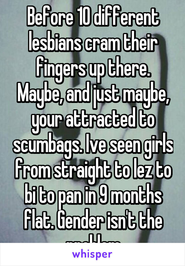 Before 10 different lesbians cram their fingers up there. Maybe, and just maybe, your attracted to scumbags. Ive seen girls from straight to lez to bi to pan in 9 months flat. Gender isn't the problem
