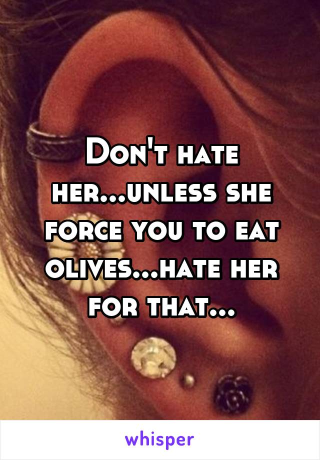 Don't hate her...unless she force you to eat olives...hate her for that...