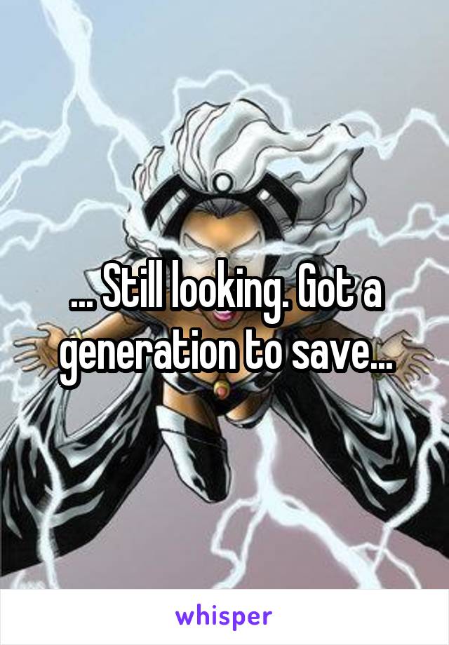 ... Still looking. Got a generation to save...