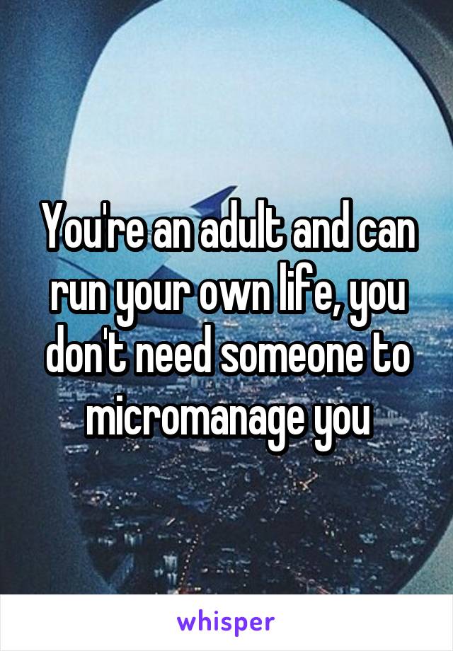 You're an adult and can run your own life, you don't need someone to micromanage you