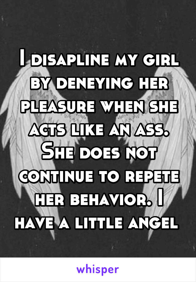 I disapline my girl by deneying her pleasure when she acts like an ass. She does not continue to repete her behavior. I have a little angel 