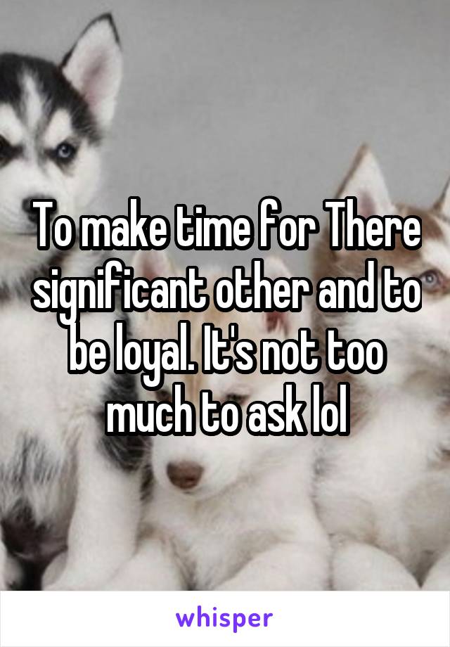 To make time for There significant other and to be loyal. It's not too much to ask lol