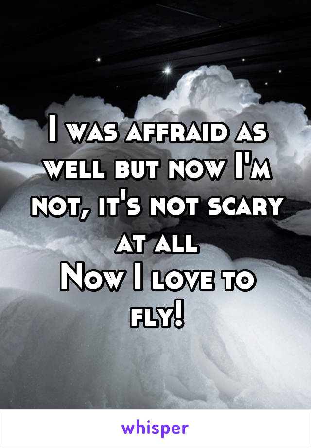 I was affraid as well but now I'm not, it's not scary at all
Now I love to fly!