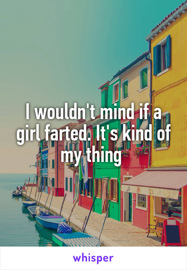 I wouldn't mind if a girl farted. It's kind of my thing 