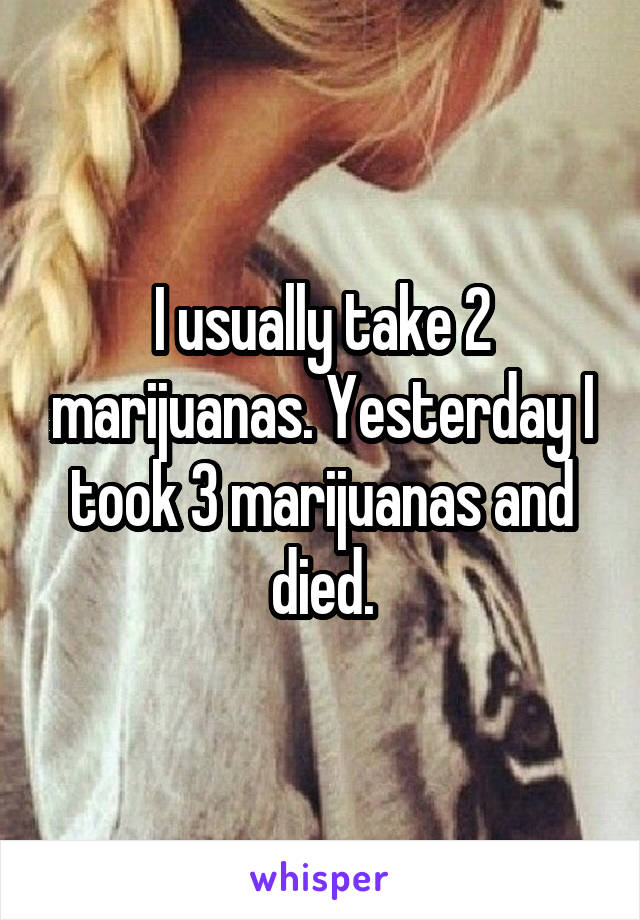 I usually take 2 marijuanas. Yesterday I took 3 marijuanas and died.