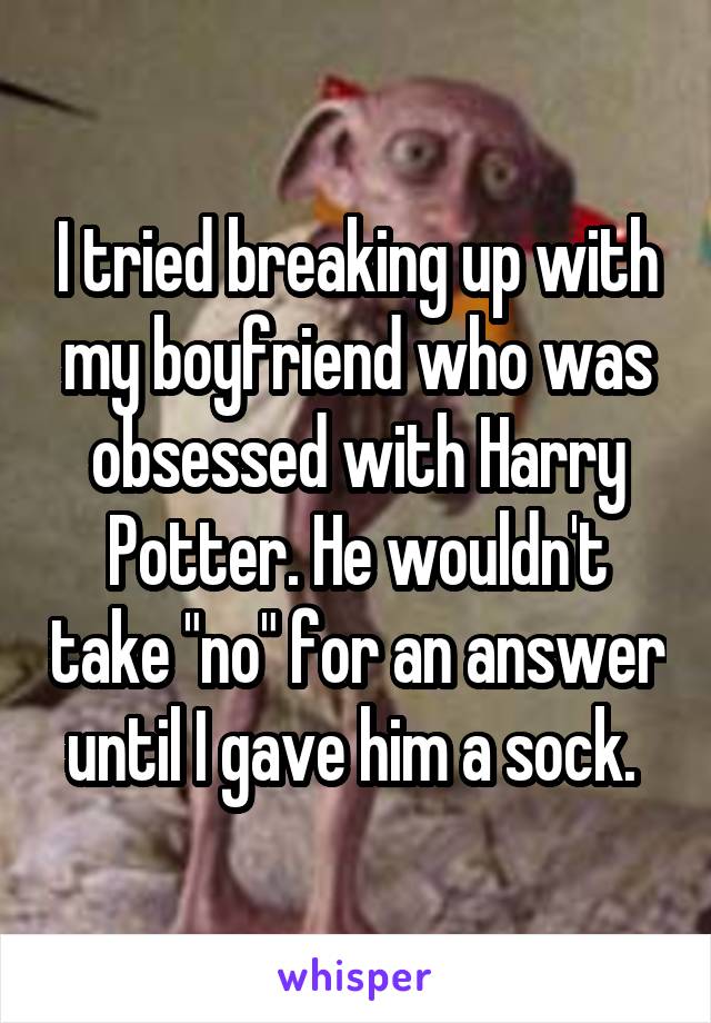 I tried breaking up with my boyfriend who was obsessed with Harry Potter. He wouldn't take "no" for an answer until I gave him a sock. 