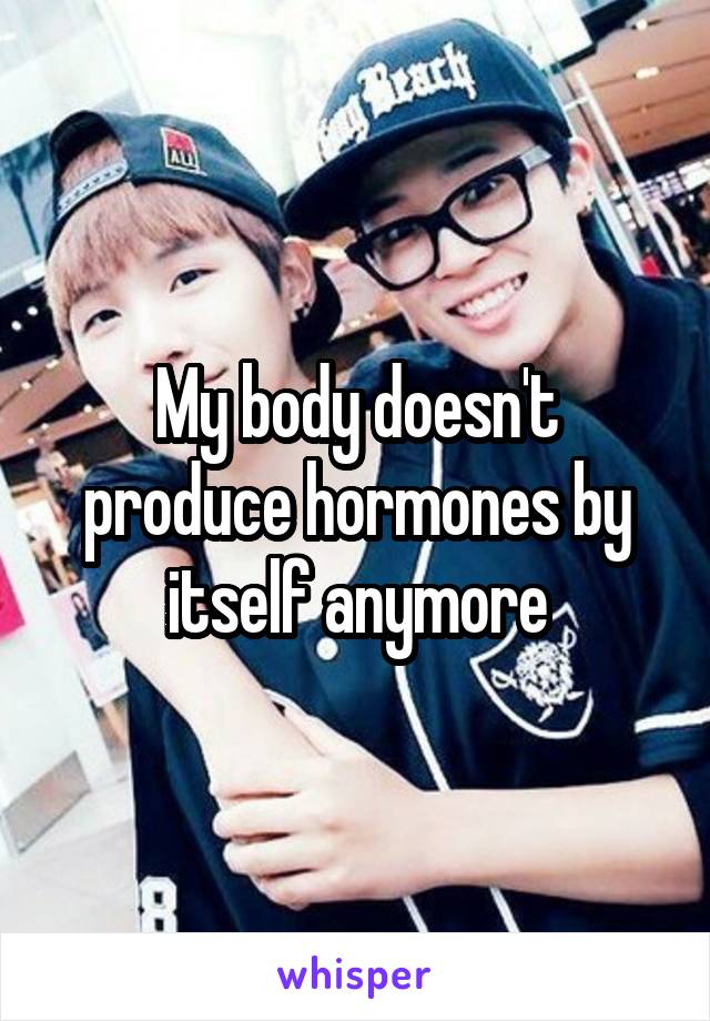 My body doesn't produce hormones by itself anymore