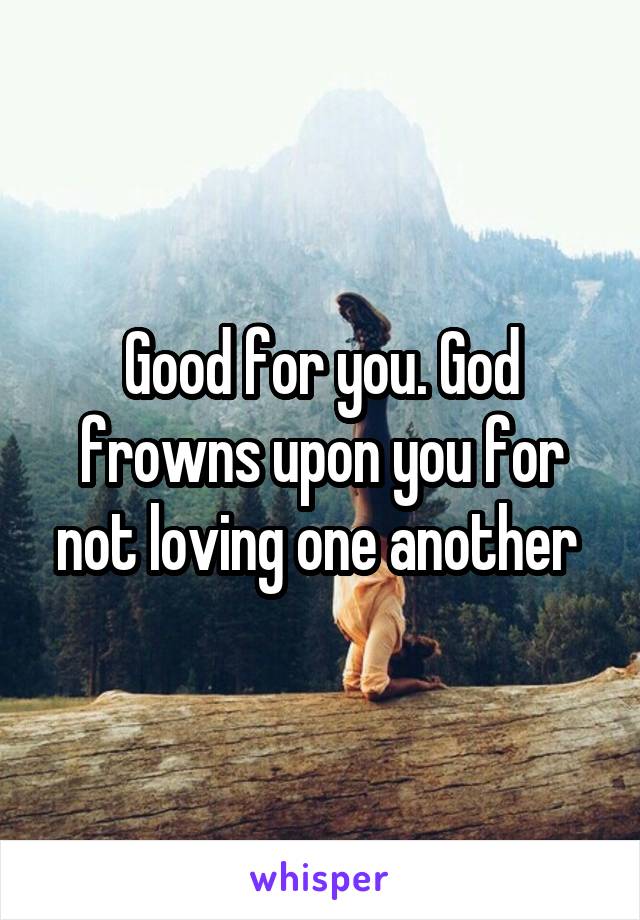 Good for you. God frowns upon you for not loving one another 