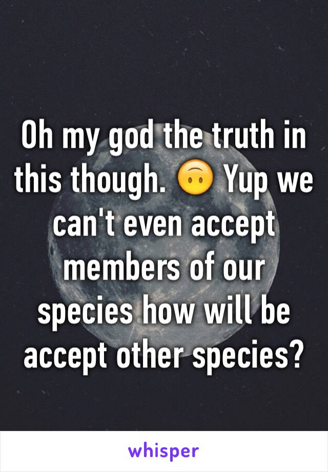 Oh my god the truth in this though. 🙃 Yup we can't even accept members of our species how will be accept other species?