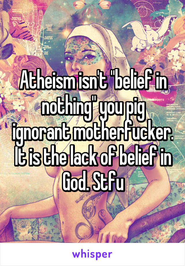 Atheism isn't "belief in nothing" you pig ignorant motherfucker. It is the lack of belief in God. Stfu