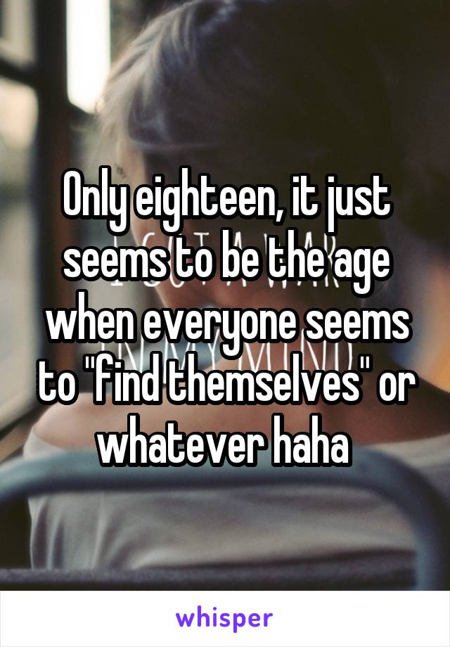 Only eighteen, it just seems to be the age when everyone seems to "find themselves" or whatever haha 