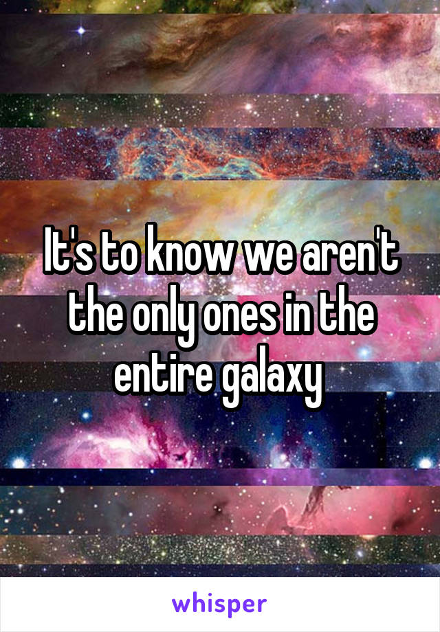 It's to know we aren't the only ones in the entire galaxy 