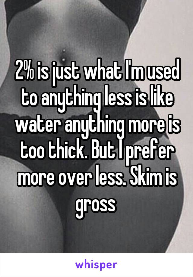 2% is just what I'm used to anything less is like water anything more is too thick. But I prefer more over less. Skim is gross 