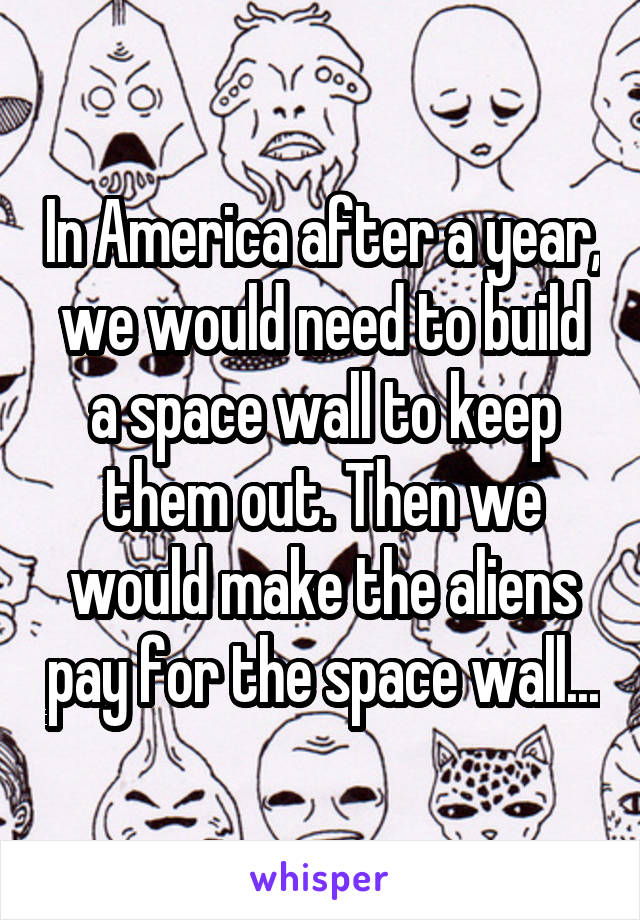 In America after a year, we would need to build a space wall to keep them out. Then we would make the aliens pay for the space wall...