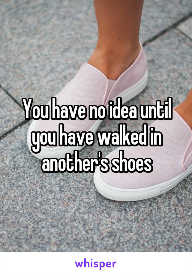 You have no idea until you have walked in another's shoes