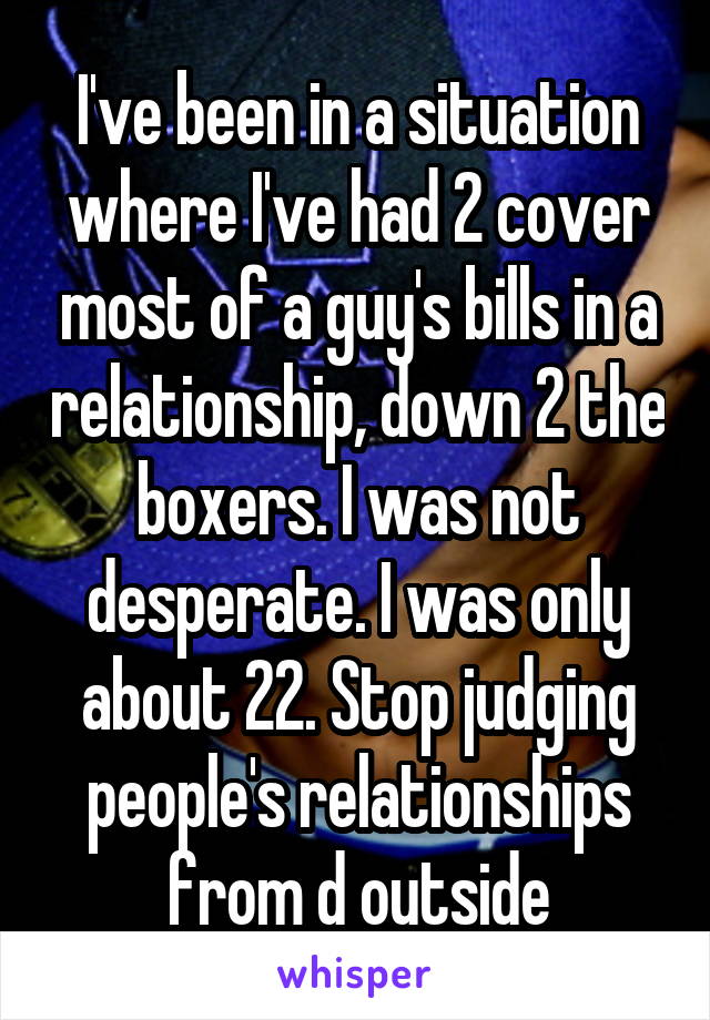 I've been in a situation where I've had 2 cover most of a guy's bills in a relationship, down 2 the boxers. I was not desperate. I was only about 22. Stop judging people's relationships from d outside