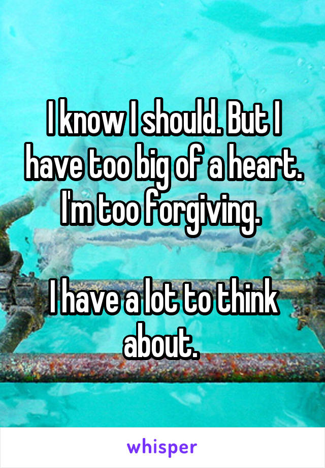 I know I should. But I have too big of a heart. I'm too forgiving. 

I have a lot to think about. 