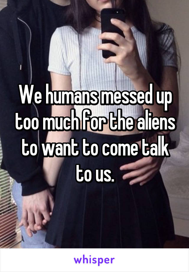 We humans messed up too much for the aliens to want to come talk to us.