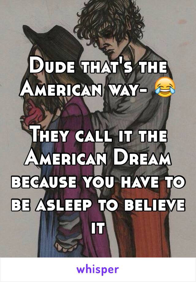 Dude that's the American way- 😂

They call it the American Dream because you have to be asleep to believe it