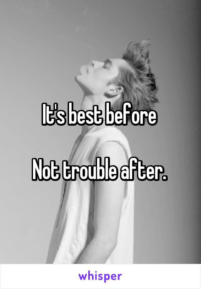 It's best before 

Not trouble after. 